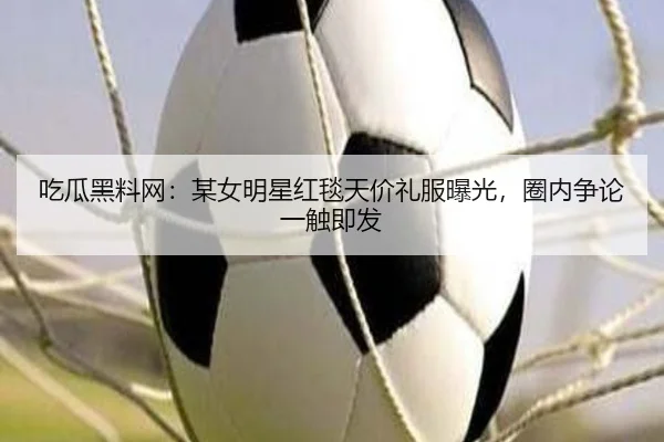 吃瓜黑料网：某女明星红毯天价礼服曝光，圈内争论一触即发